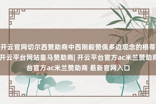 开云官网切尔西赞助商中西刚毅赞佩多边观念的根蒂作用和有用性-开云平台网站皇马赞助商| 开云平台官方ac米兰赞助商 最新官网入口