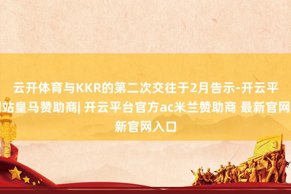 云开体育　　与KKR的第二次交往于2月告示-开云平台网站皇马赞助商| 开云平台官方ac米兰赞助商 最新官网入口
