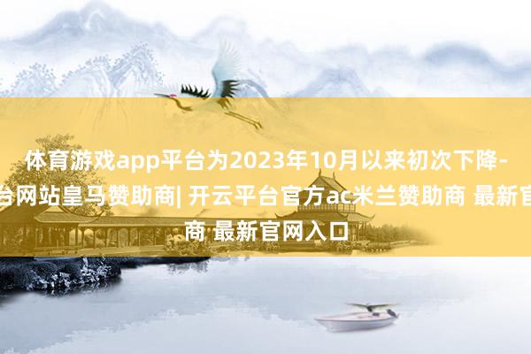 体育游戏app平台为2023年10月以来初次下降-开云平台网站皇马赞助商| 开云平台官方ac米兰赞助商 最新官网入口