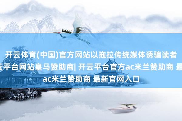 开云体育(中国)官方网站以拖拉传统媒体诱骗读者的材干-开云平台网站皇马赞助商| 开云平台官方ac米兰赞助商 最新官网入口