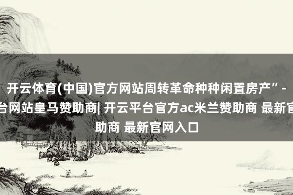 开云体育(中国)官方网站周转革命种种闲置房产”-开云平台网站皇马赞助商| 开云平台官方ac米兰赞助商 最新官网入口