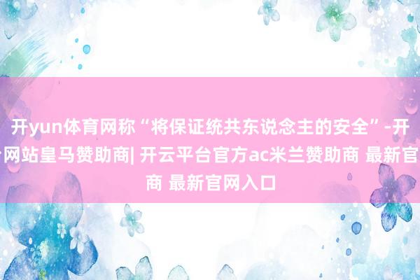 开yun体育网称“将保证统共东说念主的安全”-开云平台网站皇马赞助商| 开云平台官方ac米兰赞助商 最新官网入口