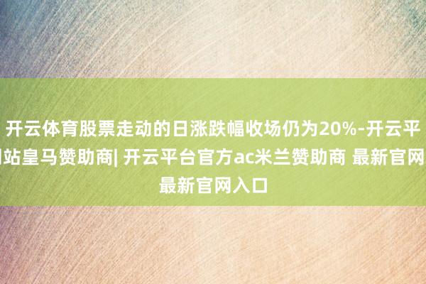 开云体育股票走动的日涨跌幅收场仍为20%-开云平台网站皇马赞助商| 开云平台官方ac米兰赞助商 最新官网入口