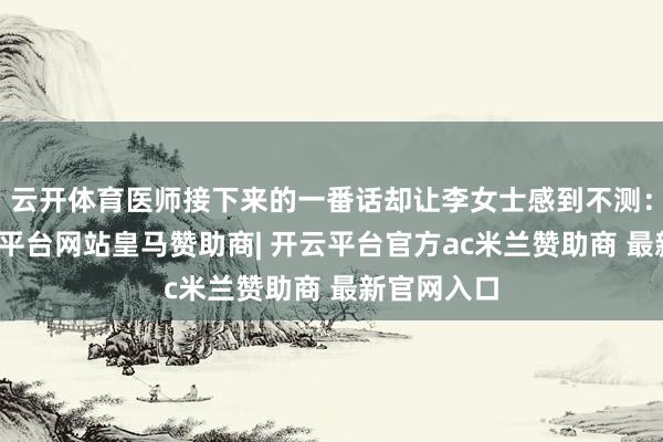 云开体育医师接下来的一番话却让李女士感到不测：原本-开云平台网站皇马赞助商| 开云平台官方ac米兰赞助商 最新官网入口