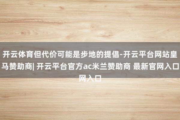 开云体育但代价可能是步地的提倡-开云平台网站皇马赞助商| 开云平台官方ac米兰赞助商 最新官网入口