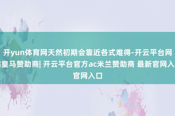 开yun体育网天然初期会靠近各式难得-开云平台网站皇马赞助商| 开云平台官方ac米兰赞助商 最新官网入口