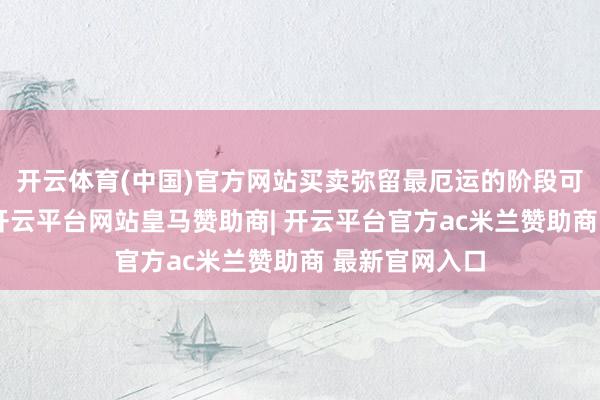 开云体育(中国)官方网站买卖弥留最厄运的阶段可能已流程去-开云平台网站皇马赞助商| 开云平台官方ac米兰赞助商 最新官网入口