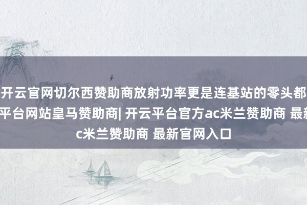 开云官网切尔西赞助商放射功率更是连基站的零头都不到-开云平台网站皇马赞助商| 开云平台官方ac米兰赞助商 最新官网入口