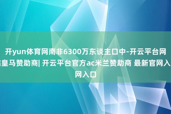 开yun体育网南非6300万东谈主口中-开云平台网站皇马赞助商| 开云平台官方ac米兰赞助商 最新官网入口