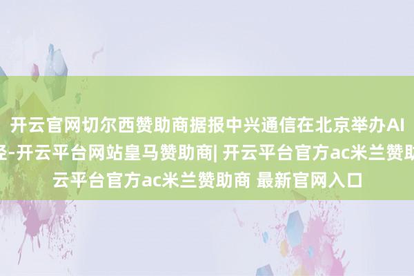开云官网切尔西赞助商据报中兴通信在北京举办AI云电脑体验日行径-开云平台网站皇马赞助商| 开云平台官方ac米兰赞助商 最新官网入口