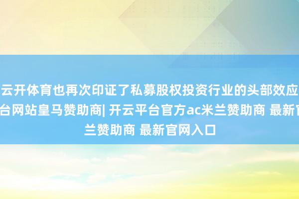 云开体育也再次印证了私募股权投资行业的头部效应-开云平台网站皇马赞助商| 开云平台官方ac米兰赞助商 最新官网入口