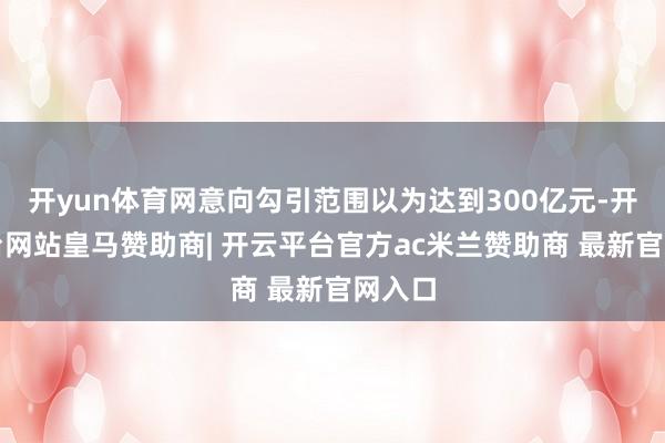 开yun体育网意向勾引范围以为达到300亿元-开云平台网站皇马赞助商| 开云平台官方ac米兰赞助商 最新官网入口
