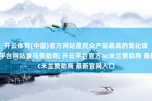 开云体育(中国)官方网站是民众产能最高的氮化镓厂商-开云平台网站皇马赞助商| 开云平台官方ac米兰赞助商 最新官网入口
