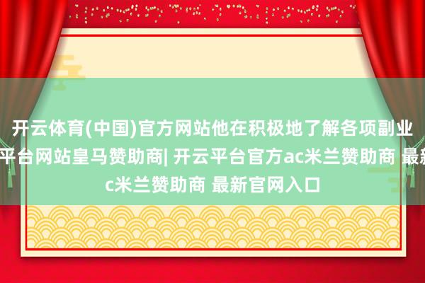 开云体育(中国)官方网站他在积极地了解各项副业之余-开云平台网站皇马赞助商| 开云平台官方ac米兰赞助商 最新官网入口