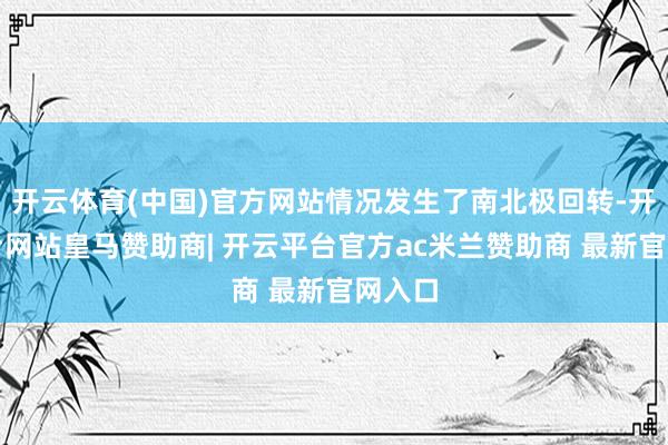 开云体育(中国)官方网站情况发生了南北极回转-开云平台网站皇马赞助商| 开云平台官方ac米兰赞助商 最新官网入口