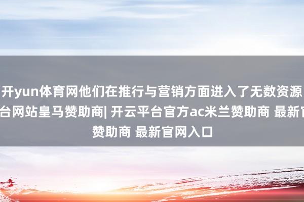 开yun体育网他们在推行与营销方面进入了无数资源-开云平台网站皇马赞助商| 开云平台官方ac米兰赞助商 最新官网入口