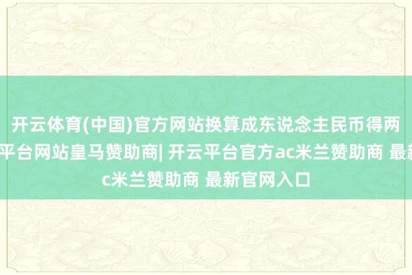 开云体育(中国)官方网站换算成东说念主民币得两个亿-开云平台网站皇马赞助商| 开云平台官方ac米兰赞助商 最新官网入口