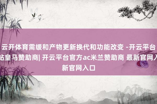 云开体育需缓和产物更新换代和功能改变 -开云平台网站皇马赞助商| 开云平台官方ac米兰赞助商 最新官网入口
