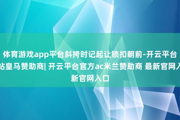 体育游戏app平台斜挎时记起让锁扣朝前-开云平台网站皇马赞助商| 开云平台官方ac米兰赞助商 最新官网入口