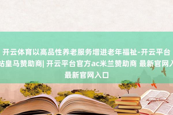 开云体育以高品性养老服务增进老年福祉-开云平台网站皇马赞助商| 开云平台官方ac米兰赞助商 最新官网入口