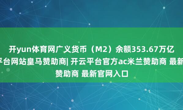 开yun体育网广义货币（M2）余额353.67万亿元-开云平台网站皇马赞助商| 开云平台官方ac米兰赞助商 最新官网入口