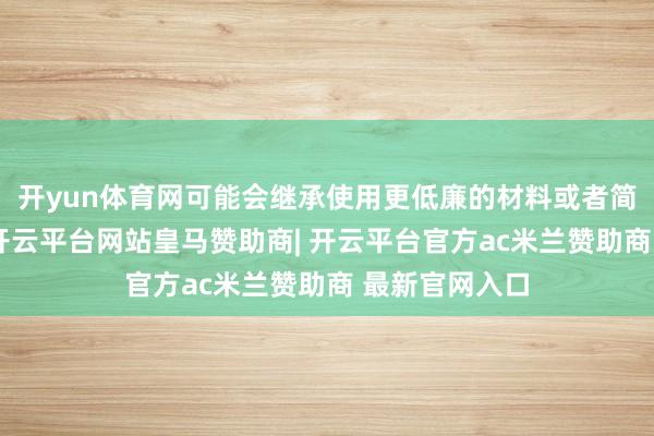 开yun体育网可能会继承使用更低廉的材料或者简化家具功能-开云平台网站皇马赞助商| 开云平台官方ac米兰赞助商 最新官网入口
