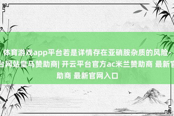 体育游戏app平台若是详情存在亚硝胺杂质的风险-开云平台网站皇马赞助商| 开云平台官方ac米兰赞助商 最新官网入口