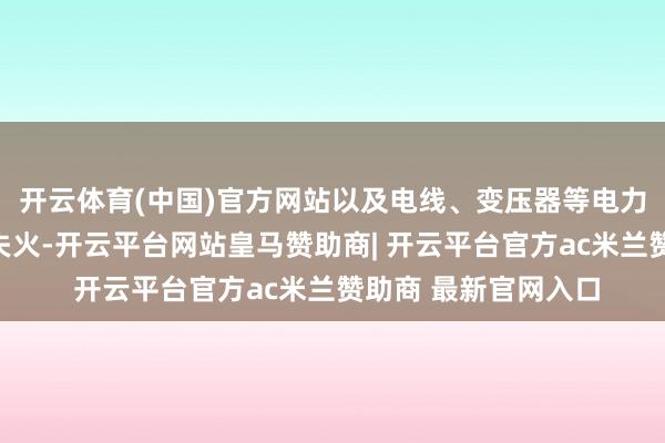 开云体育(中国)官方网站以及电线、变压器等电力负载过大而激励的失火-开云平台网站皇马赞助商| 开云平台官方ac米兰赞助商 最新官网入口