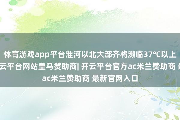 体育游戏app平台淮河以北大部齐将濒临37℃以上高温炙烤-开云平台网站皇马赞助商| 开云平台官方ac米兰赞助商 最新官网入口