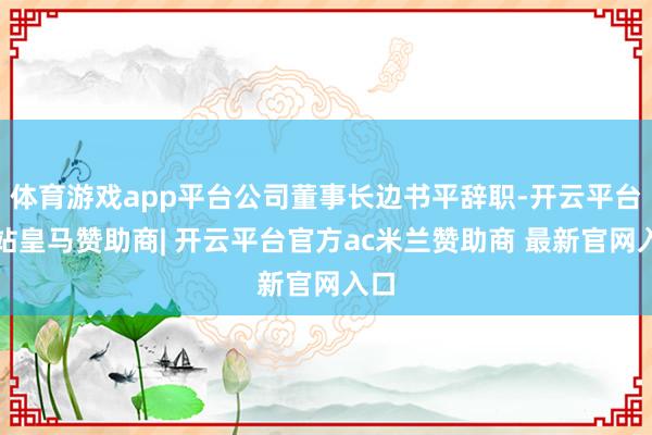 体育游戏app平台公司董事长边书平辞职-开云平台网站皇马赞助商| 开云平台官方ac米兰赞助商 最新官网入口