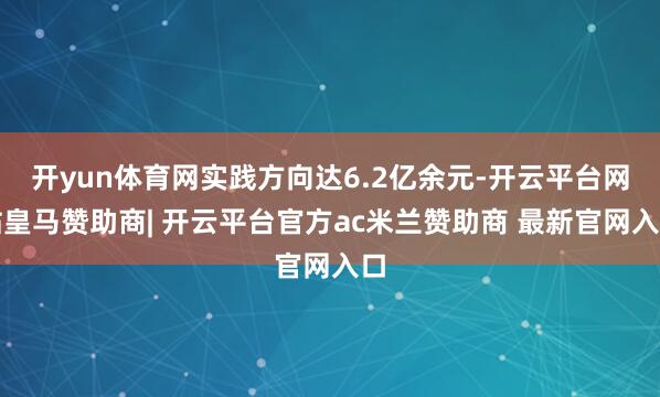 开yun体育网实践方向达6.2亿余元-开云平台网站皇马赞助商| 开云平台官方ac米兰赞助商 最新官网入口
