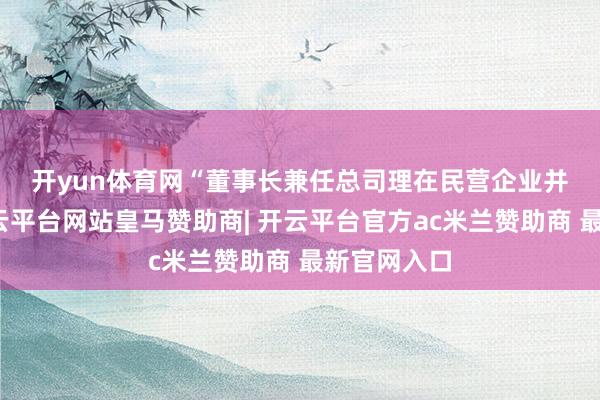 开yun体育网 “董事长兼任总司理在民营企业并不荒原-开云平台网站皇马赞助商| 开云平台官方ac米兰赞助商 最新官网入口