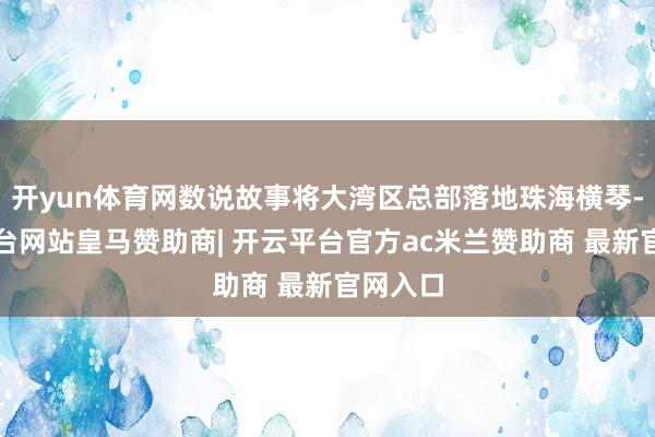 开yun体育网数说故事将大湾区总部落地珠海横琴-开云平台网站皇马赞助商| 开云平台官方ac米兰赞助商 最新官网入口