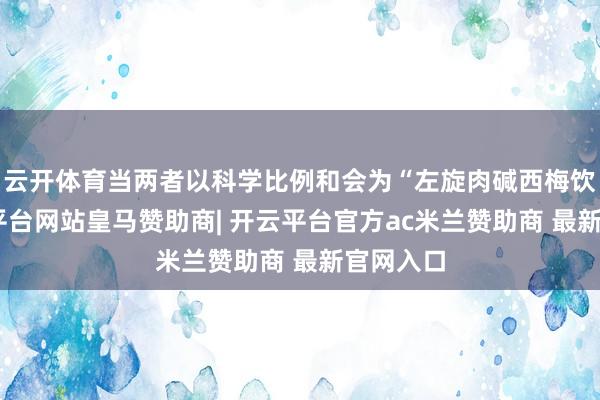 云开体育当两者以科学比例和会为“左旋肉碱西梅饮”-开云平台网站皇马赞助商| 开云平台官方ac米兰赞助商 最新官网入口