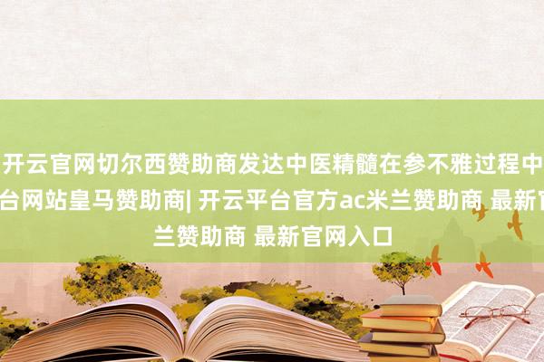 开云官网切尔西赞助商发达中医精髓在参不雅过程中-开云平台网站皇马赞助商| 开云平台官方ac米兰赞助商 最新官网入口