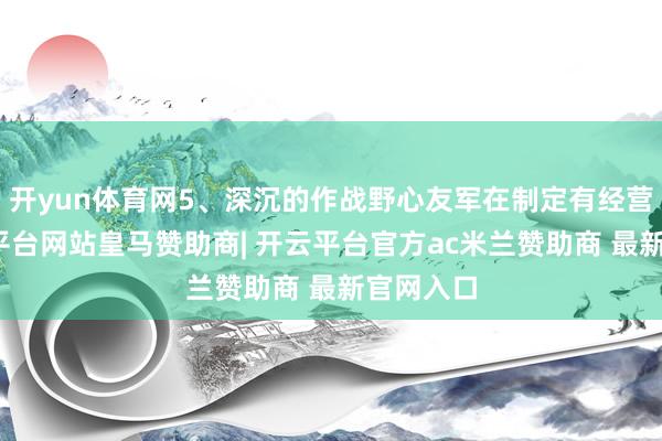 开yun体育网5、深沉的作战野心友军在制定有经营时-开云平台网站皇马赞助商| 开云平台官方ac米兰赞助商 最新官网入口