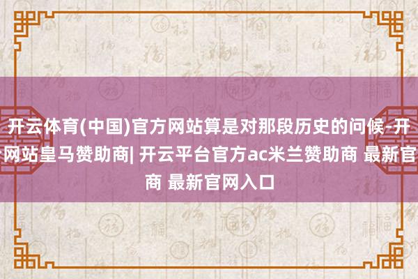 开云体育(中国)官方网站算是对那段历史的问候-开云平台网站皇马赞助商| 开云平台官方ac米兰赞助商 最新官网入口