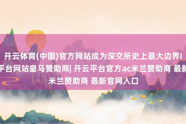 开云体育(中国)官方网站成为深交所史上最大边界IPO-开云平台网站皇马赞助商| 开云平台官方ac米兰赞助商 最新官网入口