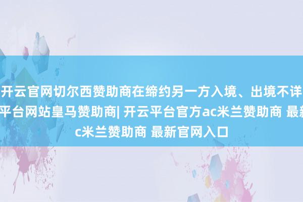 开云官网切尔西赞助商在缔约另一方入境、出境不详过境-开云平台网站皇马赞助商| 开云平台官方ac米兰赞助商 最新官网入口