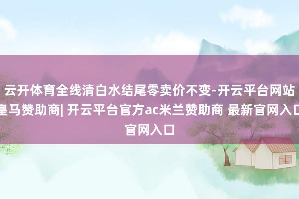 云开体育全线清白水结尾零卖价不变-开云平台网站皇马赞助商| 开云平台官方ac米兰赞助商 最新官网入口