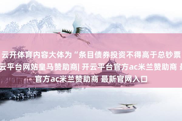 云开体育内容大体为“条目债券投资不得高于总钞票的20%”-开云平台网站皇马赞助商| 开云平台官方ac米兰赞助商 最新官网入口