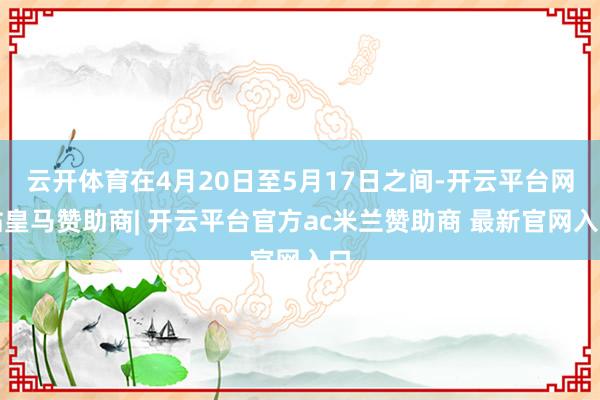 云开体育在4月20日至5月17日之间-开云平台网站皇马赞助商| 开云平台官方ac米兰赞助商 最新官网入口