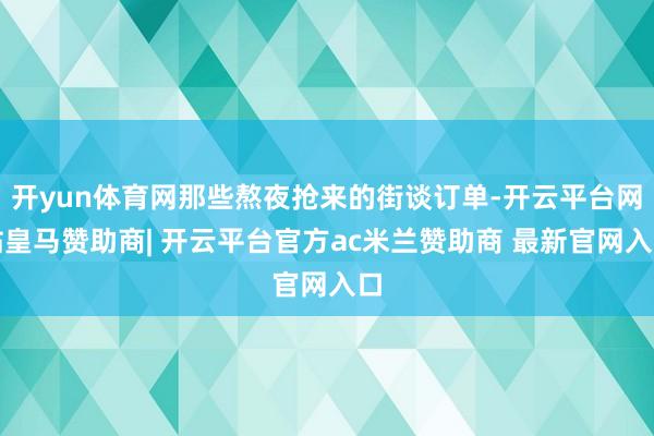 开yun体育网那些熬夜抢来的街谈订单-开云平台网站皇马赞助商| 开云平台官方ac米兰赞助商 最新官网入口