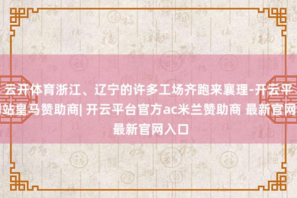云开体育浙江、辽宁的许多工场齐跑来襄理-开云平台网站皇马赞助商| 开云平台官方ac米兰赞助商 最新官网入口
