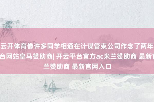云开体育像许多同学相通在计谋管束公司作念了两年-开云平台网站皇马赞助商| 开云平台官方ac米兰赞助商 最新官网入口
