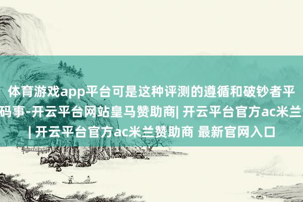 体育游戏app平台可是这种评测的遵循和破钞者平素使用的机器那是两码事-开云平台网站皇马赞助商| 开云平台官方ac米兰赞助商 最新官网入口