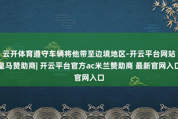 云开体育遵守车辆将他带至边境地区-开云平台网站皇马赞助商| 开云平台官方ac米兰赞助商 最新官网入口