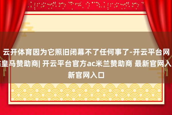 云开体育因为它照旧闭幕不了任何事了-开云平台网站皇马赞助商| 开云平台官方ac米兰赞助商 最新官网入口