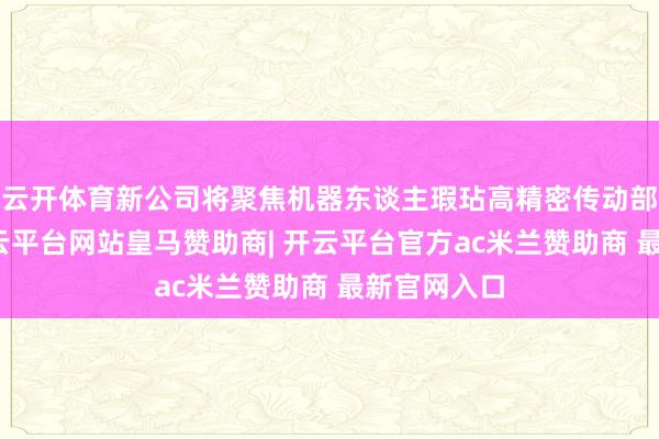 云开体育新公司将聚焦机器东谈主瑕玷高精密传动部件业务-开云平台网站皇马赞助商| 开云平台官方ac米兰赞助商 最新官网入口