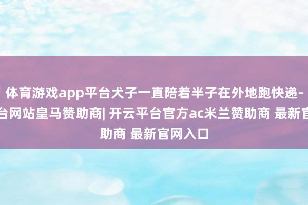 体育游戏app平台犬子一直陪着半子在外地跑快递-开云平台网站皇马赞助商| 开云平台官方ac米兰赞助商 最新官网入口